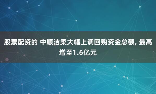 股票配资的 中顺洁柔大幅上调回购资金总额, 最高增至1.6亿元