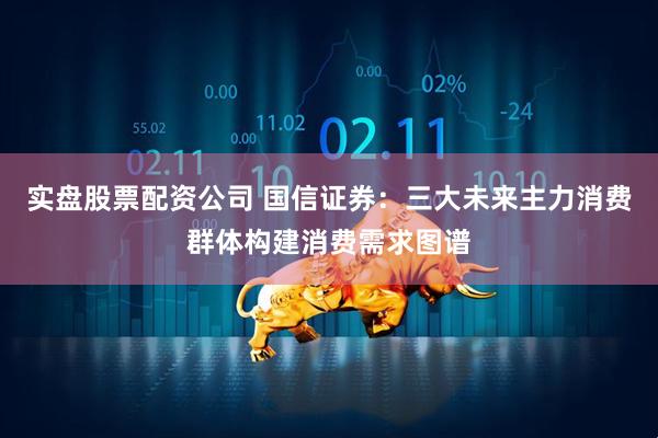 实盘股票配资公司 国信证券：三大未来主力消费群体构建消费需求图谱