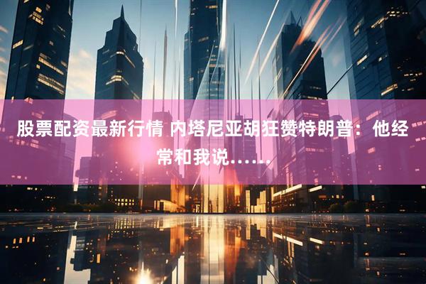 股票配资最新行情 内塔尼亚胡狂赞特朗普：他经常和我说……