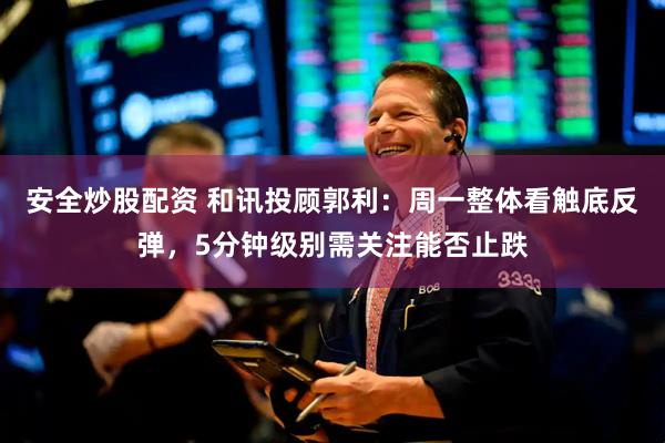 安全炒股配资 和讯投顾郭利：周一整体看触底反弹，5分钟级别需关注能否止跌