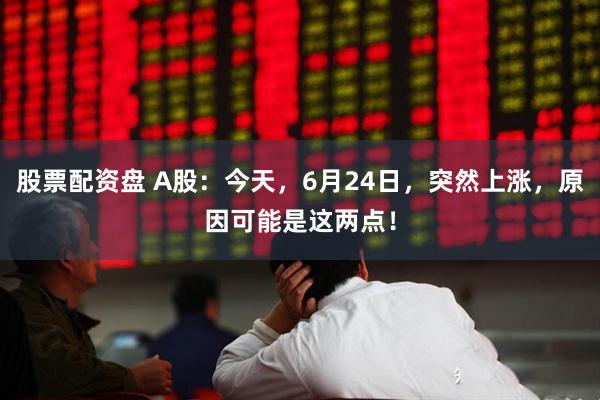 股票配资盘 A股：今天，6月24日，突然上涨，原因可能是这两点！