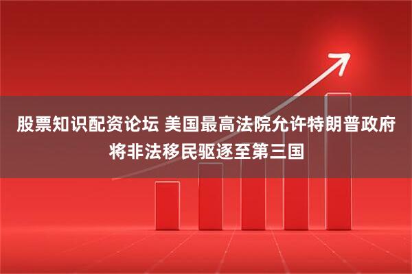 股票知识配资论坛 美国最高法院允许特朗普政府将非法移民驱逐至第三国