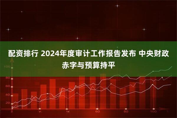 配资排行 2024年度审计工作报告发布 中央财政赤字与预算持平