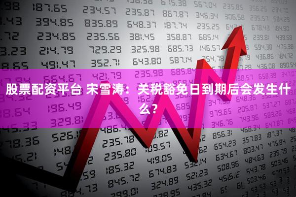 股票配资平台 宋雪涛：关税豁免日到期后会发生什么？