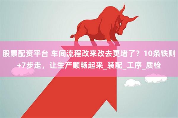 股票配资平台 车间流程改来改去更堵了？10条铁则+7步走，让生产顺畅起来_装配_工序_质检