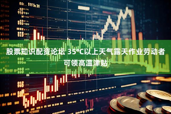 股票知识配资论坛 35℃以上天气露天作业劳动者可领高温津贴