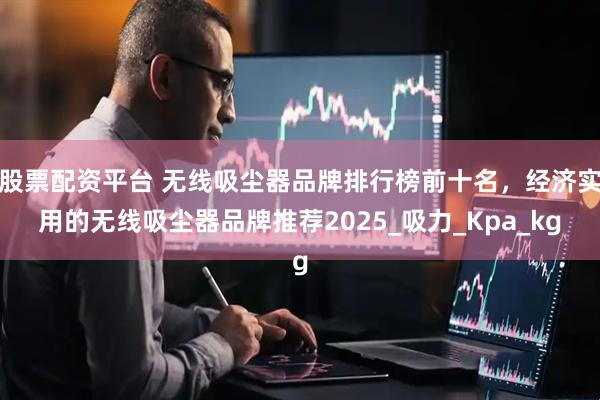 股票配资平台 无线吸尘器品牌排行榜前十名，经济实用的无线吸尘器品牌推荐2025_吸力_Kpa_kg