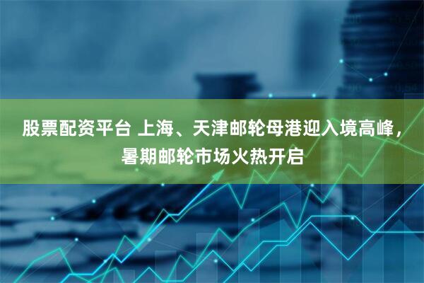 股票配资平台 上海、天津邮轮母港迎入境高峰，暑期邮轮市场火热开启