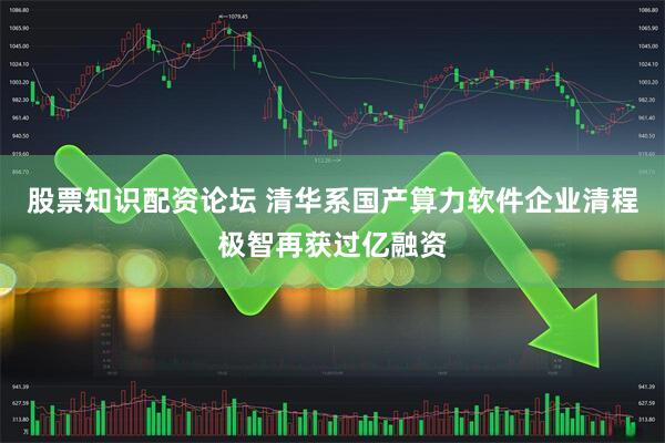 股票知识配资论坛 清华系国产算力软件企业清程极智再获过亿融资