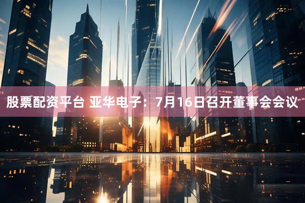 股票配资平台 亚华电子：7月16日召开董事会会议