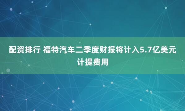 配资排行 福特汽车二季度财报将计入5.7亿美元计提费用