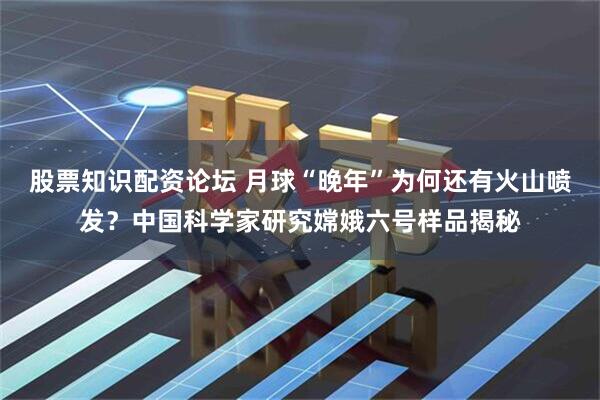 股票知识配资论坛 月球“晚年”为何还有火山喷发？中国科学家研究嫦娥六号样品揭秘