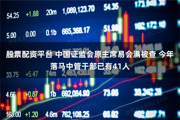 股票配资平台 中国证监会原主席易会满被查 今年落马中管干部已有41人