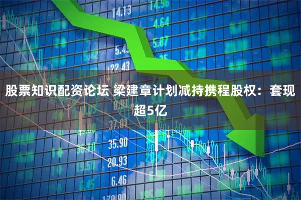 股票知识配资论坛 梁建章计划减持携程股权：套现超5亿