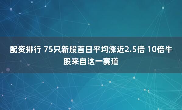 配资排行 75只新股首日平均涨近2.5倍 10倍牛股来自这一赛道
