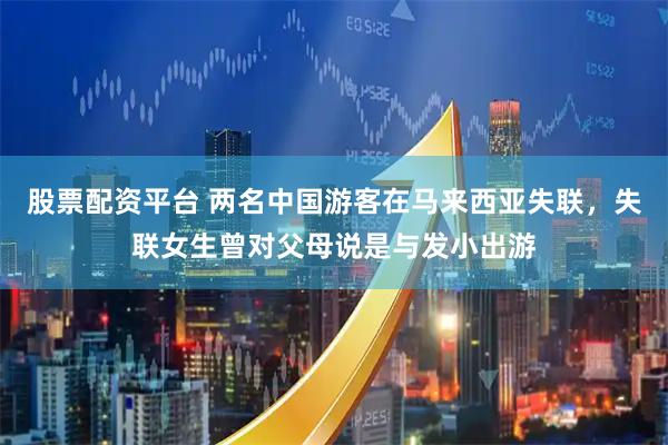 股票配资平台 两名中国游客在马来西亚失联，失联女生曾对父母说是与发小出游