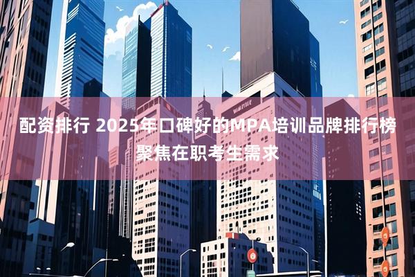配资排行 2025年口碑好的MPA培训品牌排行榜聚焦在职考生需求