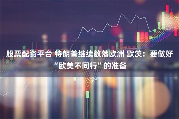 股票配资平台 特朗普继续数落欧洲 默茨:要做好“欧美不同行”的准备
