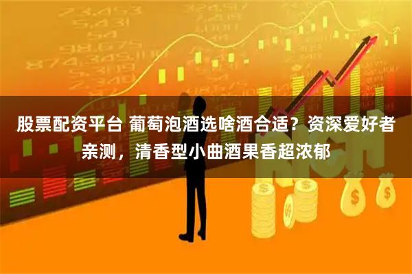 股票配资平台 葡萄泡酒选啥酒合适？资深爱好者亲测，清香型小曲酒果香超浓郁
