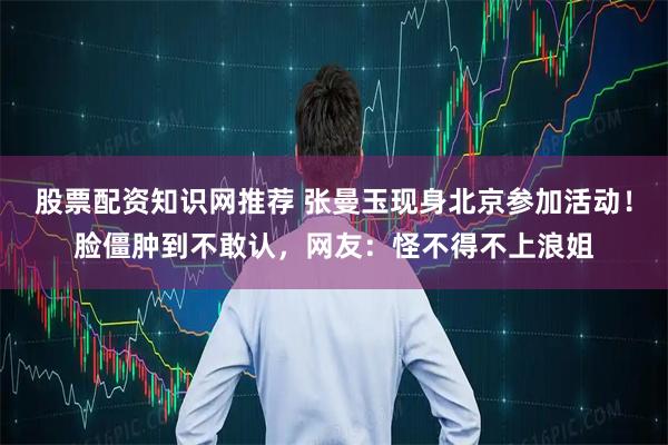股票配资知识网推荐 张曼玉现身北京参加活动！脸僵肿到不敢认，网友：怪不得不上浪姐