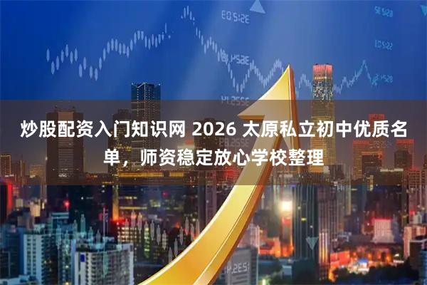 炒股配资入门知识网 2026 太原私立初中优质名单，师资稳定放心学校整理
