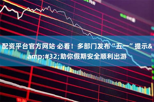 配资平台官方网站 必看！多部门发布“五一”提示 助你假期安全顺利出游