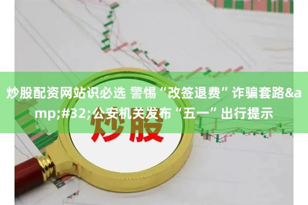 炒股配资网站识必选 警惕“改签退费”诈骗套路 公安机关发布“五一”出行提示
