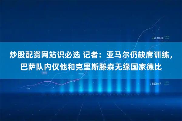 炒股配资网站识必选 记者：亚马尔仍缺席训练，巴萨队内仅他和克里斯滕森无缘国家德比