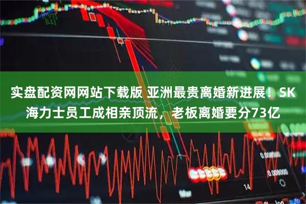 实盘配资网网站下载版 亚洲最贵离婚新进展！SK海力士员工成相亲顶流，老板离婚要分73亿