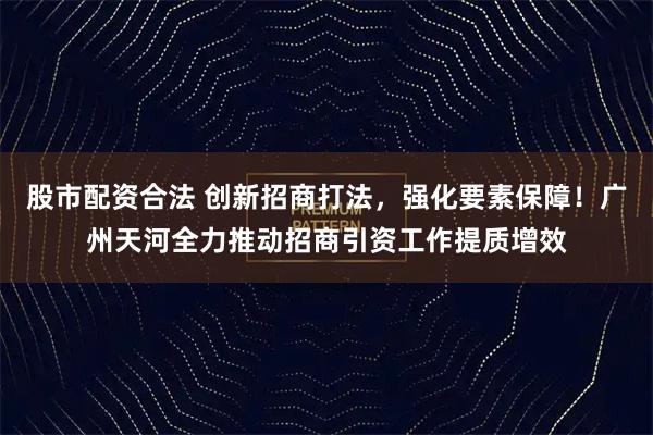 股市配资合法 创新招商打法，强化要素保障！广州天河全力推动招商引资工作提质增效