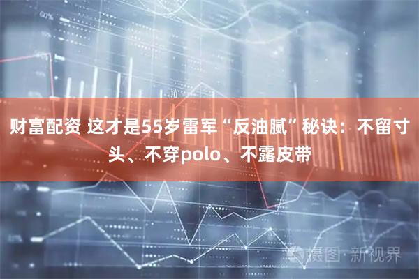 财富配资 这才是55岁雷军“反油腻”秘诀：不留寸头、不穿polo、不露皮带