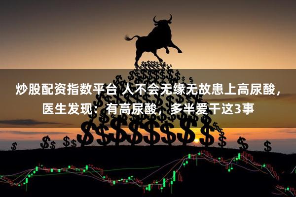 炒股配资指数平台 人不会无缘无故患上高尿酸，医生发现：有高尿酸，多半爱干这3事